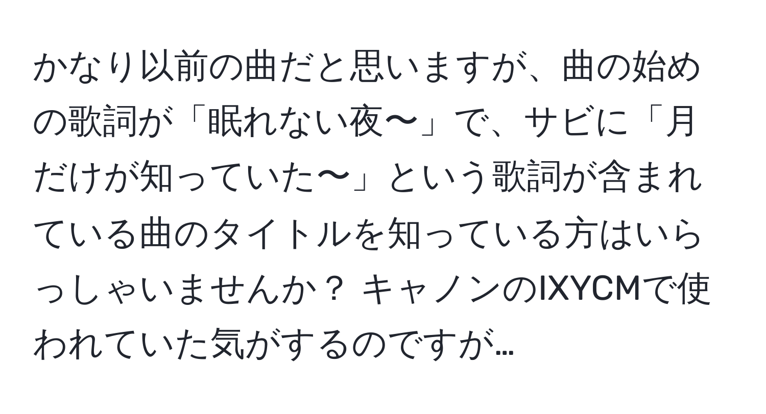 かなり以前の曲だと思いますが、曲の始めの歌詞が「眠れない夜〜」で、サビに「月だけが知っていた〜」という歌詞が含まれている曲のタイトルを知っている方はいらっしゃいませんか？ キャノンのIXYCMで使われていた気がするのですが…