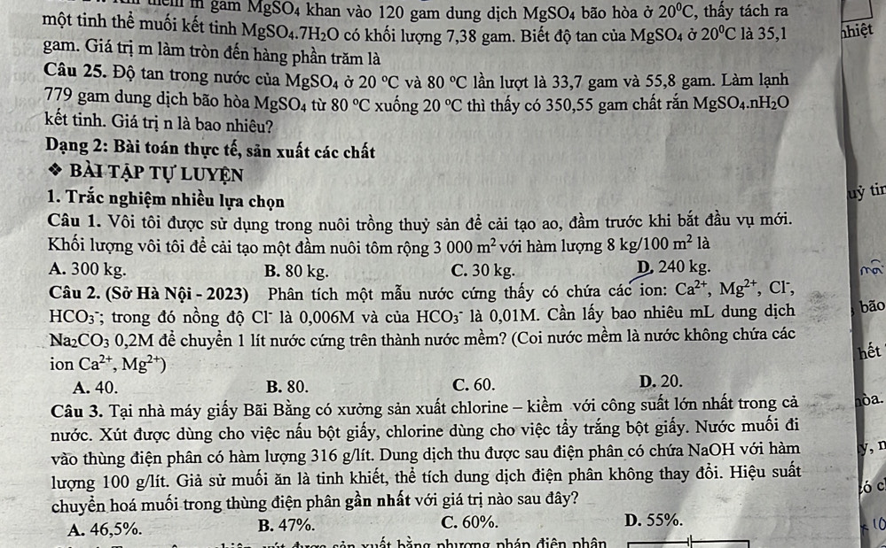 mem m gam MgSO_4 khan vào 120 gam dung dịch MgSO_4 bão hòa ở 20°C , thấy tách ra
một tinh thể muối kết tinh MgSO_4.7H_2O có khối lượng 7,38 gam. Biết độ tan của MgSO_4 Ở 20°C là 35,1 nhiệt
gam. Giá trị m làm tròn đến hàng phần trăm là
Câu 25. Độ tan trong nước của MgSO_4 Ở 20°C và 80°C lần lượt là 33,7 gam và 55,8 gam. Làm lạnh
779 gam dung dịch bão hòa MgSO_4 tù 80°C xuống 20°C thì thấy có 350,55 gam chất rắn MgSO_4.nH_2O
kết tinh. Giá trị n là bao nhiêu?
Dạng 2: Bài toán thực tế, sản xuất các chất
Bài tập tự luyện
1. Trắc nghiệm nhiều lựa chọn
uỷ tir
Câu 1. Vôi tôi được sử dụng trong nuôi trồng thuỷ sản để cải tạo ao, đầm trước khi bắt đầu vụ mới.
Khối lượng vôi tôi để cải tạo một đầm nuôi tôm rộng 3000m^2 với hàm lượng 8kg/100m^2 1_a^((circ)
A. 300 kg. B. 80 kg. C. 30 kg. D. 240 kg. m
Câu 2. (Sở Hà Nội - 2023)  Phân tích một mẫu nước cứng thấy có chứa các ion: Ca^2+),Mg^(2+) , Cr,
HCO_3 *; trong đó nồng độ Cl là 0,006M và của HCO_3^(- là 0,01M. Cần lấy bao nhiêu mL dung dịch bão
Na_2)CO_3 0,2M để chuyển 1 lít nước cứng trên thành nước mềm? (Coi nước mềm là nước không chứa các
hết
ion Ca^(2+),Mg^(2+))
A. 40. B. 80. C. 60. D. 20.
Câu 3. Tại nhà máy giấy Bãi Bằng có xưởng sản xuất chlorine - kiềm với công suất lớn nhất trong cả nòa.
nước. Xút được dùng cho việc nấu bột giấy, chlorine dùng cho việc tẩy trắng bột giấy. Nước muối đi
vào thùng điện phân có hàm lượng 316 g/lít. Dung dịch thu được sau điện phân có chứa NaOH với hàm y, n
lượng 100 g/lít. Giả sử muối ăn là tinh khiết, thể tích dung dịch điện phân không thay đổi. Hiệu suất
có c
chuyển hoá muối trong thùng điện phân gần nhất với giá trị nào sau đây?
A. 46,5%. B. 47%. C. 60%. D. 55%.
   
*   hằ ng phương phán điện phân