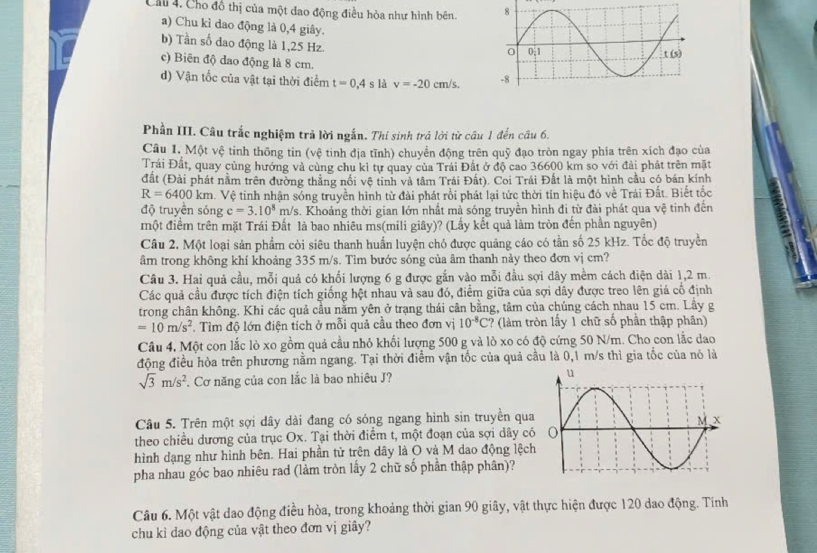 Cầu 4. Cho đồ thị của một dao động điều hòa như hình bên. 
a) Chu kì dao động là 0,4 giây.
b) Tần số dao động là 1,25 Hz.
c) Biên độ dao động là 8 cm.
d) Vận tốc của vật tại thời điểm t=0,4 s là v=-20cm/s.
Phần III. Câu trắc nghiệm trả lời ngắn. Thí sinh trả lời từ câu 1 đến câu 6.
Câu 1. Một vệ tinh thông tin (vệ tinh địa tĩnh) chuyển động trên quỹ đạo tròn ngay phía trên xích đạo của
Trái Đất, quay cùng hướng và cùng chu kỉ tự quay của Trái Đất ở độ cao 36600 km so với đài phát trên mặt
đất (Đài phát nằm trên đường thẳng nổi vệ tinh và tâm Trái Đất). Coi Trái Đất là một hình cầu có bán kính
R=6400km 1. Vệ tinh nhận sóng truyền hình từ đài phát rồi phát lại tức thời tín hiệu đó về Trái Đất. Biết tốc
độ truyền sóng c=3.10^8 m/s. Khoảng thời gian lớn nhất mả sóng truyền hình đi từ đài phát qua vệ tinh đến
một điểm trên mặt Trái Đất là bao nhiêu ms(mili giây)? (Lấy kết quả làm tròn đến phần nguyên)
Câu 2. Một loại sản phẩm cỏi siêu thanh huấn luyện chó được quảng cáo có tần số 25 kHz. Tốc độ truyền
âm trong không khí khoảng 335 m/s. Tìm bước sóng của âm thanh này theo đơn vị cm?
Câu 3. Hai quả cầu, mỗi quả có khối lượng 6 g được gắn vào mỗi đầu sợi dây mềm cách điện dài 1,2 m.
Các quả cầu được tích điện tích giống hệt nhau và sau đó, điểm giữa của sợi dây được treo lên giá cổ định
trong chân không. Khi các quả cầu nằm yên ở trạng thái cân bằng, tâm của chúng cách nhau 15 cm. Lầy g
=10m/s^2. Tìm độ lớn điện tích ở mỗi quả cầu theo đơn vị 10^(-8)C ? (làm tròn lấy 1 chữ số phần thập phân)
Câu 4, Một con lắc lò xo gồm quả cầu nhỏ khối lượng 500 g và lò xo có độ cứng 50 N/m. Cho con lắc dao
động điều hòa trên phương nằm ngang. Tại thời điểm vận tốc của quả cầu là 0,1 m/s thì gia tốc của nó là
sqrt(3)m/s^2 Cơ năng của con lắc là bao nhiêu J? 
Câu 5. Trên một sợi dây dài đang có sóng ngang hình sin truyền qua
theo chiều dương của trục Ox. Tại thời điểm t, một đoạn của sợi dây có
hình dạng như hình bên. Hai phần tử trên dây là O và M dao động lệch
pha nhau góc bao nhiêu rad (làm tròn lấy 2 chữ số phần thập phân)?
Câu 6. Một vật dao động điều hòa, trong khoảng thời gian 90 giây, vật thực hiện được 120 dao động. Tính
chu kì dao động của vật theo đơn vị giây?