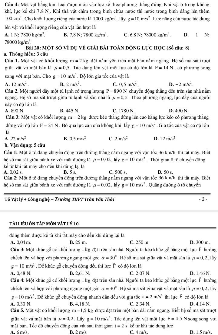 Một vật bằng kim loại được móc vào lực kế theo phương thắng đứng. Khi vật ở trong không
khí, lực kế chỉ 7,8 N. Khi thả vật chìm trong bình chứa nước thì nước trong bình dâng lên thêm
100cm^3. Cho khối lượng riêng của nước là 1000kg/m^3 , lấy g=10m/s^2. Lực nâng của nước tác dụng
lên vật và khối lượng riêng của vật lần lượt là
A. 1N;7800kg/m^3. B. 7,8N;7800kg/m^3. C. 6,8N;78000kg/m^3. D. 1 N;
78000kg/m^3.
Bài 20: MộT Số Ví dụ Về GIải Bài TOÁN ĐộNG LựC HỌC (Số câu: 8)
a. Thông hiểu: 3 câu
Câu 1. Một vật có khối lượng m=2k g đặt nằm yên trên mặt bàn nằm ngang. Hệ số ma sát trượt
giữa vật và mặt bàn là mu =0,5. Tác dụng lên vật một lực có độ lớn là F=14N , có phương song
song với mặt bàn. Cho g=10m/s^2. Độ lớn gia tốc của vật là
A. 12m/s^2. B. 2m/s^2. C. 0,5m/s^2. D. -2m/s^2.
Câu 2. Một người đầy một tủ lạnh có trọng lượng P=890 N chuyền động thắng đều trên sản nhà nằm
ngang. Hệ số ma sát trượt giữa tủ lạnh và sản nhà là mu =0,5. Theo phương ngang, lực đầy của người
này có độ lớn là
A. 890 N. B. 445 N. C. 1780 N. D. 490 N.
Câu 3: Một vật có khối lượng m=2kg được kéo thắng đứng lên cao bằng lực kéo có phương thắng
đứng với độ lớn F=24N. Bỏ qua lực cản của không khí, lấy g=10m/s^2. Gia tốc của vật có độ lớn
là
A. 22m/s^2. B. 0,5m/s^2. C. 2m/s^2. D. 12m/s^2.
b. Vận dụng: 5 câu
Câu 1: Một ô tô đang chuyển động trên đường thăng nằm ngang với vận tốc 36 km/h thì tắt máy. Biết
hệ số ma sát giữa bánh xe với mặt đường là mu =0,02 , lầy g=10m/s^2. Thời gian ô tô chuyển động
kể từ khi tắt máy cho đến khi dừng lại là
A. 0,02 s. B. 5 s. C. 500 s. D. 50 s .
Câu 2: Một ô tô đang chuyển động trên đường thắng nằm ngang với vận tốc 36 km/h thì tắt máy. Biết
hệ số ma sát giữa bánh xe với mặt đường là mu =0,02 , lấy g=10m/s^2. Quãng đường ô tô chuyển
Tổ Vật lý + Công nghệ — Trường THPT Trần Văn Thời - 2 -
tài liệu ôn tập môN vật lý 10
động thêm được kể từ khi tắt máy cho đến khi dừng lại là
A. 0,04 m. B. 25 m. C. 250 m. D. 300 m.
Câu 3: Một khúc gỗ có khối lượng 1 kg đặt trên sản nhà. Người ta kéo khúc gỗ bằng một lực F hướng
chếch lên và hợp với phương ngang một góc alpha =30°. Hệ số ma sát giữa vật và mặt sàn là mu =0,2 , lấy
g=10m/s^2. Để khúc gỗ chuyển động đều thì lực vector F có độ lớn là
A. 0,48 N. B. 2,61 N. C. 2,07 N. D. 1,46 N.
Câu 4: Một khúc gỗ có khối lượng 1 kg đặt trên sản nhà. Người ta kéo khúc gỗ bằng một lực vector F hướng
chếch lên và hợp với phương ngang một góc alpha =30°. Hệ số ma sát giữa vật và mặt sản là mu =0,2 , lấy
g=10m/s^2. Để khúc gỗ chuyển động nhanh dần đều với gia tốc a=2m/s^2 thì lực F có độ lớn là
A. 0,30 N. B. 4,18 N. C. 2,34 N. D. 4,14 N.
Câu 5. Một vật có khối lượng m=1,5kg g được đặt trên một bàn dài nằm ngang. Biết hệ số ma sát trượt
giữa vật và mặt bàn là mu =0,2. Lấy g=10m/s^2.  Tác dụng lên vật một lực F=4,5N song song với
mặt bàn. Tốc độ chuyển động của vật sau thời gian t=2 s kể từ khi tác dụng lực
A. 6 m/s. B. 2 m/s. C. 4 m/s. D. 1,5 m/s.