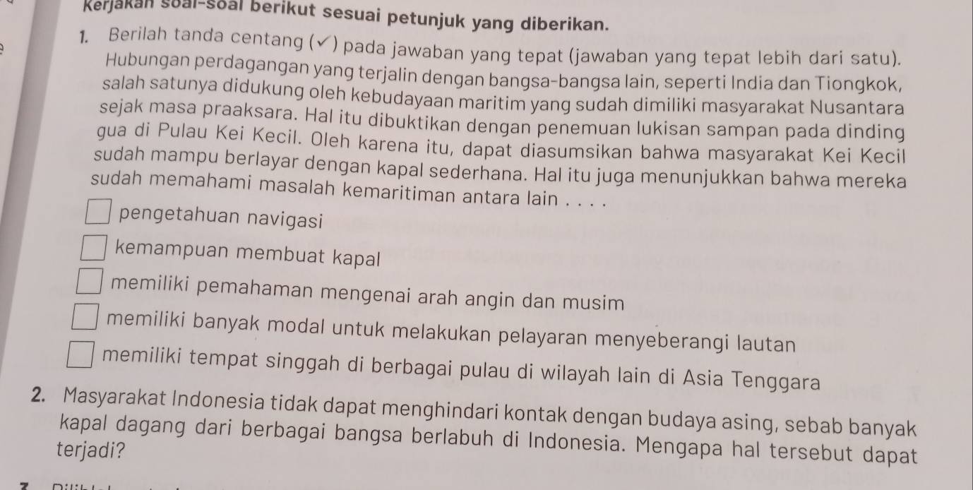 Kerjakan soal-soal berikut sesuai petunjuk yang diberikan.
1. Berilah tanda centang (✔) pada jawaban yang tepat (jawaban yang tepat lebih dari satu).
Hubungan perdagangan yang terjalin dengan bangsa-bangsa lain, seperti India dan Tiongkok,
salah satunya didukung oleh kebudayaan maritim yang sudah dimiliki masyarakat Nusantara
sejak masa praaksara. Hal itu dibuktikan dengan penemuan lukisan sampan pada dinding
gua di Pulau Kei Kecil. Oleh karena itu, dapat diasumsikan bahwa masyarakat Kei Kecil
sudah mampu berlayar dengan kapal sederhana. Hal itu juga menunjukkan bahwa mereka
sudah memahami masalah kemaritiman antara lain . . . .
pengetahuan navigasi
kemampuan membuat kapal
memiliki pemahaman mengenai arah angin dan musim
memiliki banyak modal untuk melakukan pelayaran menyeberangi lautan
memiliki tempat singgah di berbagai pulau di wilayah lain di Asia Tenggara
2. Masyarakat Indonesia tidak dapat menghindari kontak dengan budaya asing, sebab banyak
kapal dagang dari berbagai bangsa berlabuh di Indonesia. Mengapa hal tersebut dapat
terjadi?