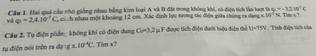 Hai quả cầu nhỏ giống nhau bằng kim loại A và B đặt trong không khí, có điện tích lần lượt là q_1=-3,2.10^(-7)C
và q_2=2,4.10^(-7)C C, cách nhau một khoảng 12 cm. Xác định lực tương tác điện giữa chúng ra dạng x.10^(-3)N. Tim x ? 
Câu 2. Tụ điện phẳng không khí có điện dung C_0=3,2 F được tích điện dưới hiệu điện thể U=75V. Tính điện tích của 
tụ điện nói trên ra dạng x. 10^(-4)C. Tìm x?