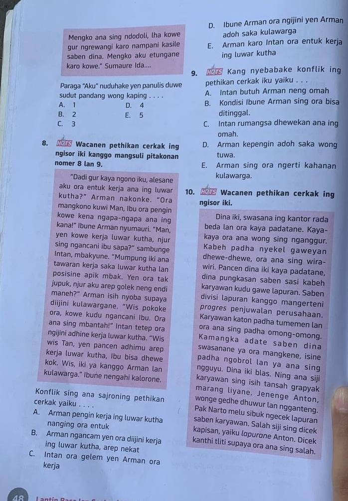 D. Ibune Arman ora ngijini yen Arman
Mengko ana sing ndodoli, lha kowe adoh saka kulawarga
gur ngrewangi karo nampani kasile E. Arman karo Intan ora entuk kerja
saben dina. Mengko aku etungane ing luwar kutha
karo kowe." Sumaure Ida....
9. T Kang nyebabake konflik ing
Paraga ''Aku'' nuduhake yen panulis duwe pethikan cerkak iku yaiku . . .
sudut pandang wong kaping . . . . A. Intan butuh Arman neng omah
A. 1 D. 4 B. Kondisi Ibune Arman sing ora bisa
B. 2 E. 5 ditinggal.
C. 3 C. Intan rumangsa dhewekan ana ing
omah.
8. H Wacanen pethikan cerkak ing D. Arman kepengin adoh saka wong
ngisor iki kanggo mangsuli pitakonan tuwa.
nomer 8 lan 9. E. Arman sing ora ngerti kahanan
“Dadi gur kaya ngono iku, alesane kulawarga.
aku ora entuk kerja ana ing luwar 10. Wacanen pethikan cerkak ing
kutha?” Arman nakonke. “Ora ngisor iki.
mangkono kuwi Man, Ibu ora pengin
kowe kena ngapa-ngapa ana ing Dina iki, swasana ing kantor rada
kana!” Ibune Arman nyumauri. “Man, beda lan ora kaya padatane. Kaya-
yen kowe kerja luwar kutha, njur kaya ora ana wong sing nganggur.
sing ngancani ibu sapa?” sambunge Kabeh padha nyekel gaweyan
Intan, mbakyune. “Mumpung iki ana dhewe-dhewe, ora ana sing wira-
tawaran kerja saka luwar kutha lan wiri. Pancen dina iki kaya padatane,
posisine apik mbak. Yen ora tak dina pungkasan saben sasi kabeh
jupuk, njur aku arep golek neng endi karyawan kudu gawe lapuran. Saben
maneh ?'' Arman isih nyoba supaya divisi lapuran kanggo mangerteni
diijini kulawargane. “Wis pokoke progres penjuwalan perusahaan.
ora, kowe kudu ngancani Ibu. Ora Karyawan katon padha tumemen lan
ana sing mbantah!" Intan tetep ora ora ana sing padha omong-omong.
ngijini adhine kerja luwar kutha. “Wis Kamangka adate saben dina
swasanane ya ora mangkene, isine
wis Tan, yen pancen adhimu arep padha ngobrol lan ya ana sing
kerja luwar kutha, Ibu bisa dhewe ngguyu. Dina iki blas. Ning ana siji
kok. Wis, iki ya kanggo Arman lan karyawan sing isih tansah grapyak
kulawarga." Ibune nengahi kalorone. marang liyane. Jenenge Anton,
cerkak yaiku . . . .
wonge gedhe dhuwur lan ngganteng.
Konflik sing ana sajroning pethikan Pak Narto melu sibuk ngecek lapuran
saben karyawan. Salah siji sing dicek
nanging ora entuk
A. Arman pengin kerja ing luwar kutha kapisan, yaiku lopurone Anton. Dicek
B. Arman ngancam yen ora diijini kerja kanthi tliti supaya ora ana sing salah.
ing luwar kutha, arep nekat
C. Intan ora gelem yen Arman ora
kerja
40