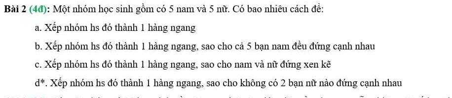 (4đ): Một nhóm học sinh gồm có 5 nam và 5 nữ. Có bao nhiêu cách đề: 
a. Xếp nhóm hs đó thành 1 hàng ngang 
b. Xếp nhóm hs đó thành 1 hàng ngang, sao cho cả 5 bạn nam đều đứng cạnh nhau 
c. Xếp nhóm hs đó thành 1 hàng ngang, sao cho nam và nữ đứng xen kẽ
d^*. Xếp nhóm hs đó thành 1 hàng ngang, sao cho không có 2 bạn nữ nào đứng cạnh nhau