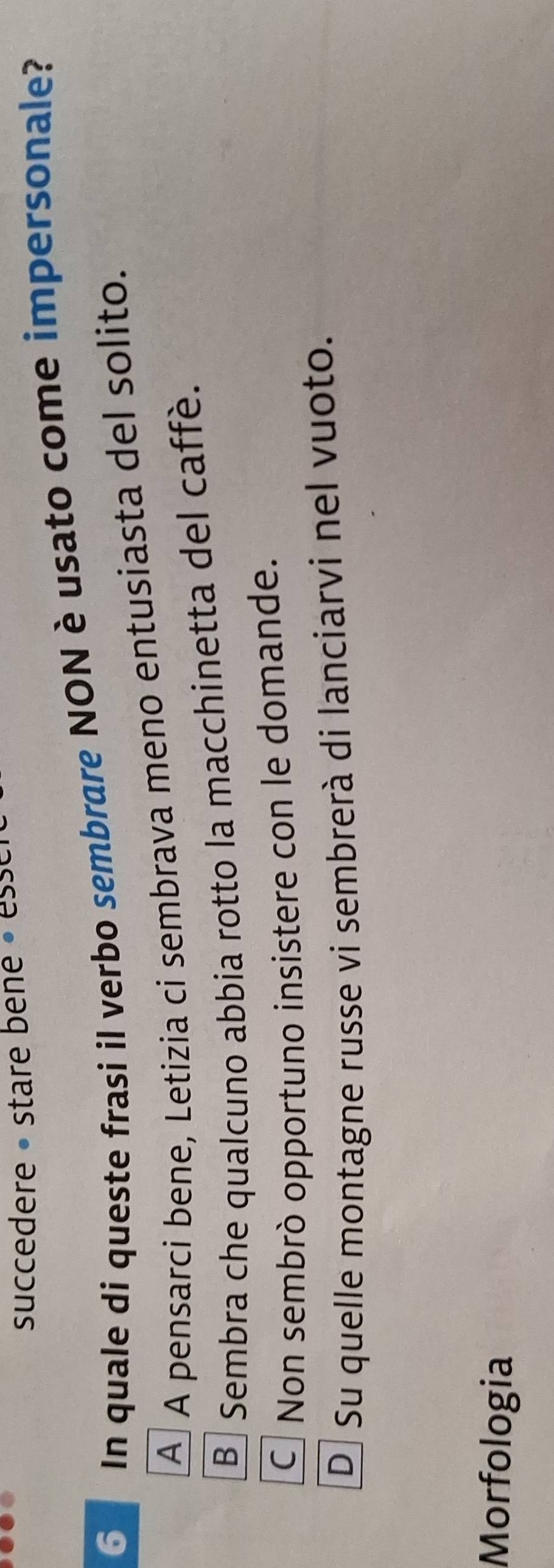 succedere • stare bene « esse
6 In quale di queste frasi il verbo sembrare NON è usato come impersonale?
A A pensarci bene, Letizia ci sembrava meno entusiasta del solito.
B Sembra che qualcuno abbia rotto la macchinetta del caffè.
CNon sembrò opportuno insistere con le domande.
D Su quelle montagne russe vi sembrerà di lanciarvi nel vuoto.
Morfologia