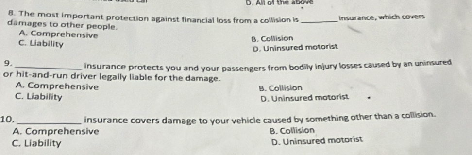 All of the above
8. The most important protection against financial loss from a collision is _insurance, which covers
damages to other people.
A. Comprehensive
B. Collision
C. Liability
D. Uninsured motorist
9._
insurance protects you and your passengers from bodily injury losses caused by an uninsured
or hit-and-run driver legally liable for the damage.
A. Comprehensive B. Collision
C. Liability D. Uninsured motorist
10._ insurance covers damage to your vehicle caused by something other than a collision.
A. Comprehensive B. Collision
C. Liability
D. Uninsured motorist