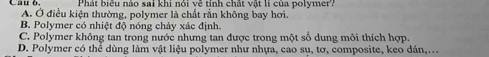 Cau 6. Phát biểu nào sai khi nói về tính chất vật lí của polymer?
A. Ở điều kiện thường, polymer là chất rắn không bay hơi.
B. Polymer có nhiệt độ nóng chảy xác định.
C. Polymer không tan trong nước nhưng tan được trong một số dung môi thích hợp.
D. Polymer có thể dùng làm vật liệu polymer như nhựa, cao sụ, tơ, composite, keo dán,.