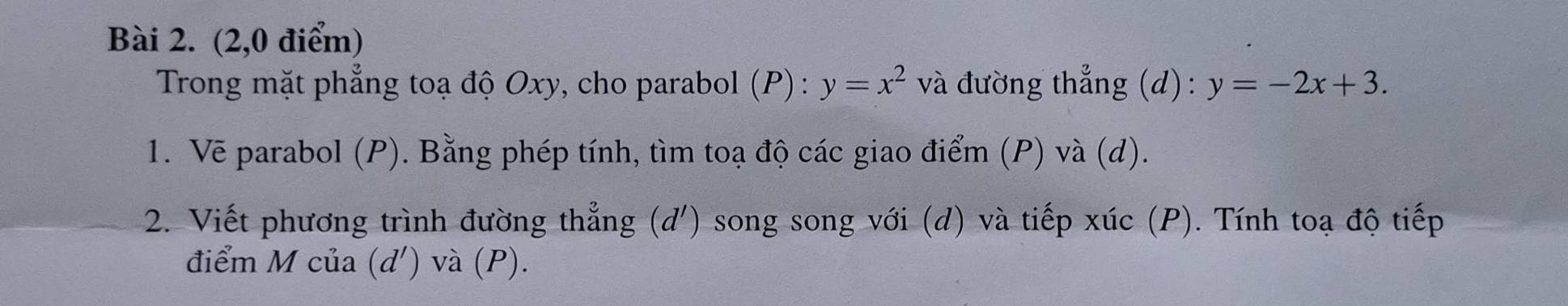 (2,0 điểm)
Trong mặt phẳng toạ độ Oxy, cho parabol (P) : y=x^2 và đường thẳng (d): y=-2x+3. 
1. Vẽ parabol (P). Bằng phép tính, tìm toạ độ các giao điểm (P) và (d).
2. Viết phương trình đường thẳng (d ') song song với (d) và tiếp xúc (P). Tính toạ độ tiếp
điểm M của (d ') và (P).