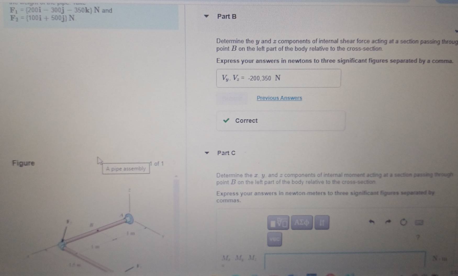 F_1= 200i-300j-350k N and
F_2= 100i+500j N. 
Part B 
Determine the y and z components of internal shear force acting at a section passing throug 
point B on the left part of the body relative to the cross-section. 
Express your answers in newtons to three significant figures separated by a comma.
V_y, V_z=-200,350N
Previous Answers 
Correct 
Part C 
Figure 11 of 1 
A pipe assembly 
Determine the æ, y, and 2 components of internal moment acting at a section passing through 
point B on the left part of the body relative to the cross-section 
Express your answers in newton-meters to three significant figures separated by 
commas. 
AΣφ I 
VO 
vec 
Mẹ Mỹ M, N - m 
14