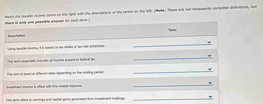 Match the taxable income terms on the right with the descriptions of the terms on the left. (Note: These are not necessarily complete definitions, but 
there is only one possible answer for each term.) 
Term 
Description 
Using taxable income, it is based on tax tables or tax rate schedules. 
_ 
This term essentially includes all income subject to federal tax. 
_ 
This item is taxed at different rates depending on the holding period. 
_ 
Investment income is offset with this related expense. 
_ 
This term refers to earnings and capital gains generated from investment holdings._