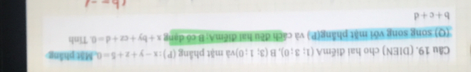 (DIEN) cho hai điểmA (1;3;0), B(3;1;0) và mặt phẳng (P) :x-y+z+5=0 Mặt phầng 
(Q) song song với mặt phầng(P ) và cách đều hai điểmA; B có dạng x+by+cz+d=0. Tính
b+c+d
th--1