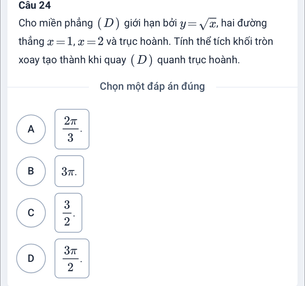 Cho miền phẳng (D) giới hạn bởi y=sqrt(x) , hai đường
thẳng x=1, x=2 và trục hoành. Tính thể tích khối tròn
xoay tạo thành khi quay ( D) quanh trục hoành.
Chọn một đáp án đúng
A  2π /3 .
B 3π.
C  3/2 .
D  3π /2 .