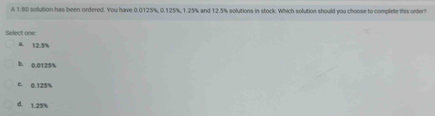 A 1:80 solution has been ordered. You have 0.0125%, 0.125%, 1.25% and 12.5% solutions in stock. Which solution should you choose to complete this order?
Select one:
a. 12.5%
b. 0.0125%
c. 0.125%
d. 1.25%