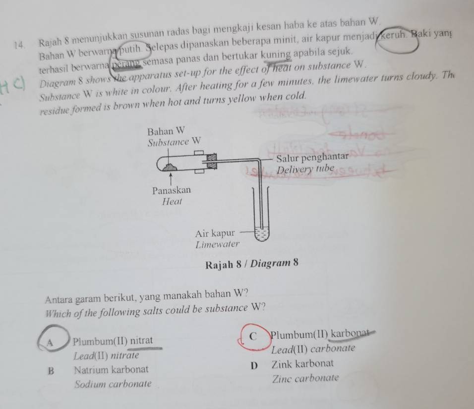 Rajah 8 menunjukkan susunan radas bagi mengkaji kesan haba ke atas bahan W.
Bahan W berwarna putih. Selepas dipanaskan beberapa minit, air kapur menjadi keruh. Baki yang
terhasil berwarna perang semasa panas dan bertukar kuning apabila sejuk.
Diagram 8 shows the apparatus set-up for the effect of heat on substance W.
Substance W is white in colour. After heating for a few minutes, the limewater turns cloudy. The
residue formed is brown when hot and turns yellow when cold.
Bahan W
Substance W
Salur penghantar
Delivery tube
Panaskan
Heat
Air kapur
Limewater
Rajah 8 / Diagram 8
Antara garam berikut, yang manakah bahan W?
Which of the following salts could be substance W?
A Plumbum(II) nitrat C Plumbum(II) karbonat
Lead(II) nitrate Lead(II) carbonate
B Natrium karbonat D Zink karbonat
Sodium carbonate Zinc carbonate