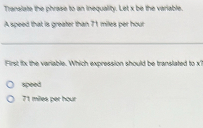 Translate the phrase to an inequality. Let x be the variable.
A speed that is greater than 71 miles per hour
_
First fix the variable. Which expression should be translated to x?
speed
71 miles per hour