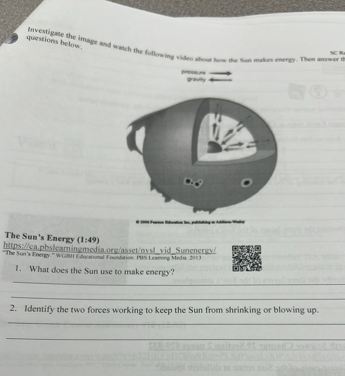 questions below. 
Investigate the image and watch the following video about how the Sun makes energy. Then answer th 
SC R 
pressure 
graviy 
n Inc, publishing as Addison-Winley 
The Sun’s Energy (1:49)
https://ca.pbslearningmedia.org/asset/nvsl_vid_Sunenergy/ 
“The Sun’s Energy.” WGBH Educational Foundation. PBS Learning Media. 2013 
1. What does the Sun use to make energy? 
_ 
_ 
2. Identify the two forces working to keep the Sun from shrinking or blowing up. 
_ 
_