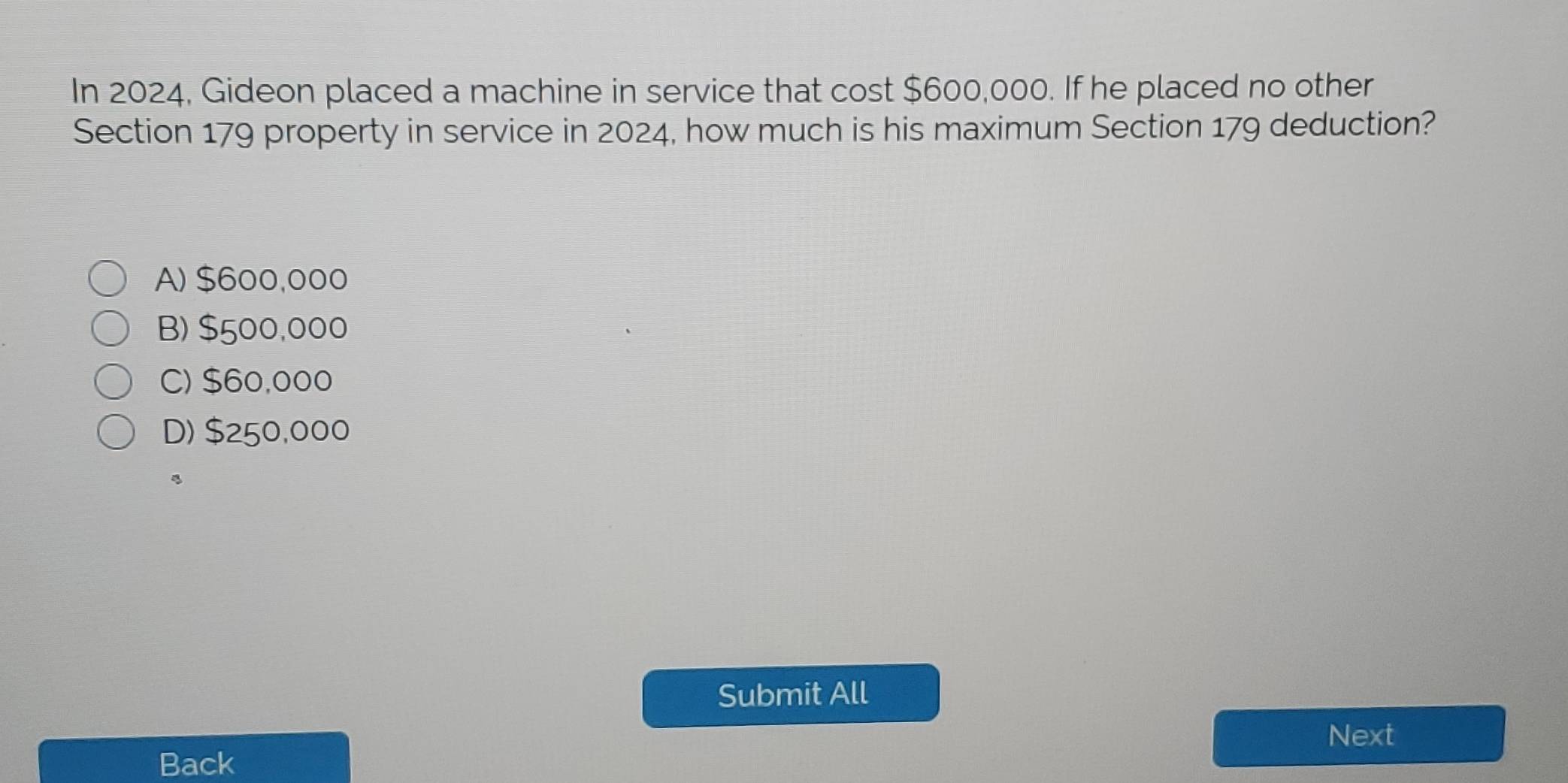 In 2024, Gideon placed a machine in service that cost $600,000. If he placed no other
Section 179 property in service in 2024, how much is his maximum Section 179 deduction?
A) $600,000
B) $500,000
C) $60,000
D) $250,000
Submit All
Next
Back