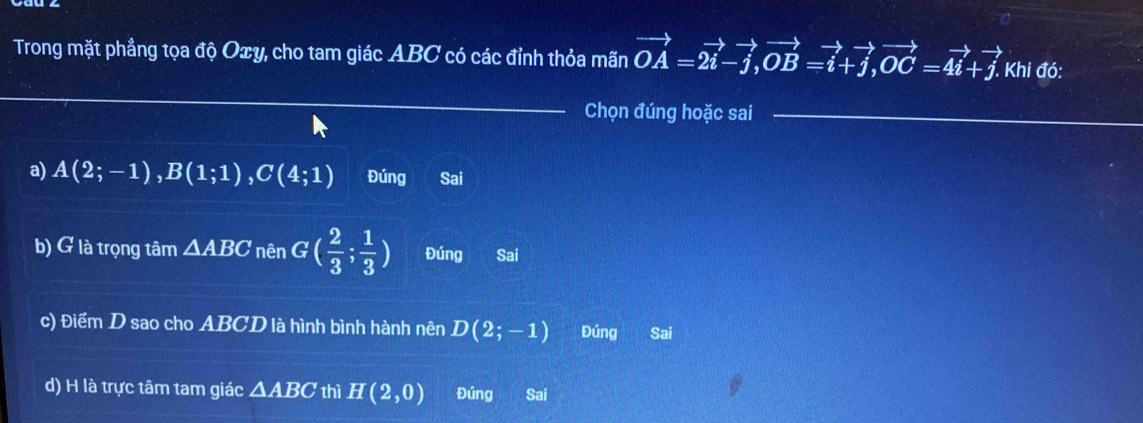 Trong mặt phẳng tọa độ Oxy, cho tam giác ABC có các đỉnh thỏa mãn vector OA=2vector i-vector j, vector OB=vector i+vector j, vector OC=4vector i+vector j. Khi đó:
_
Chọn đúng hoặc sai_
a) A(2;-1), B(1;1), C(4;1) Đúng Sai
b) G là trọng tâm △ ABC nên G( 2/3 ; 1/3 ) Đúng Sai
c) Điểm D sao cho ABCD là hình bình hành nên D(2;-1) Đúng Sai
d) H là trực tâm tam giác △ ABC thì H(2,0) Đúng Sai