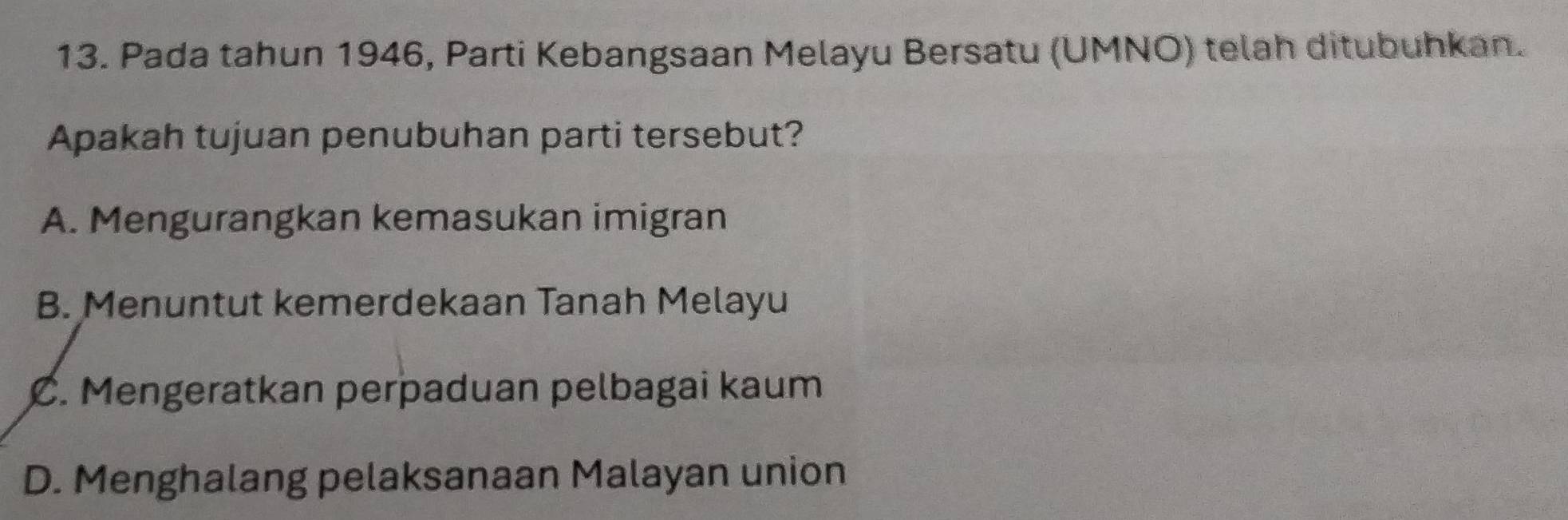 Pada tahun 1946, Parti Kebangsaan Melayu Bersatu (UMNO) telah ditubuhkan.
Apakah tujuan penubuhan parti tersebut?
A. Mengurangkan kemasukan imigran
B. Menuntut kemerdekaan Tanah Melayu
C. Mengeratkan perpaduan pelbagai kaum
D. Menghalang pelaksanaan Malayan union