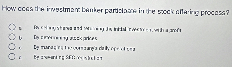 How does the investment banker participate in the stock offering process?
a By selling shares and returning the initial investment with a profit
b By determining stock prices
C By managing the company's daily operations
d By preventing SEC registration