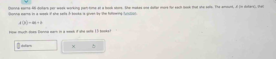 Donna earns 46 dollars per week working part-time at a book store. She makes one dollar more for each book that she sells. The amount, A (in dollars), that 
Donna earns in a week if she sells b books is given by the following function.
A(b)=46+b
How much does Donna earn in a week if she sells 13 books? 
dollars ×