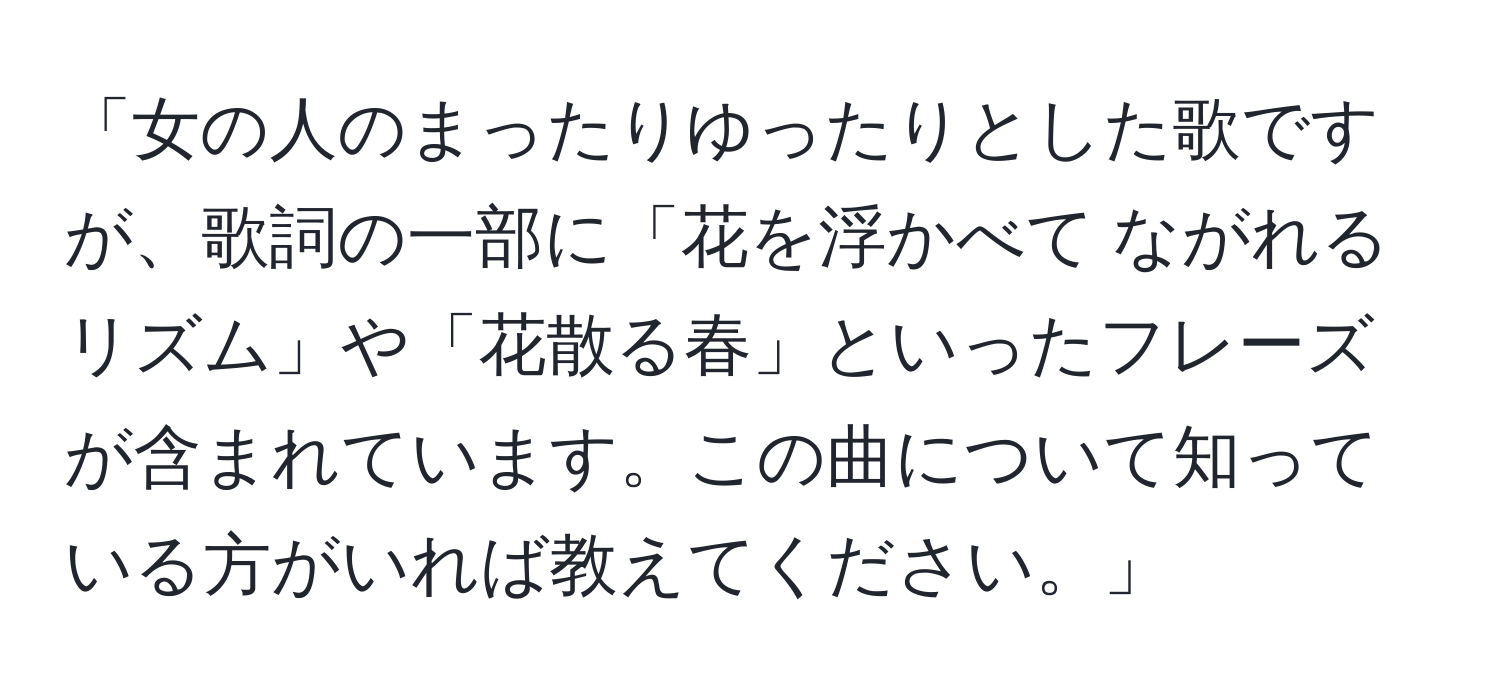 「女の人のまったりゆったりとした歌ですが、歌詞の一部に「花を浮かべて ながれるリズム」や「花散る春」といったフレーズが含まれています。この曲について知っている方がいれば教えてください。」