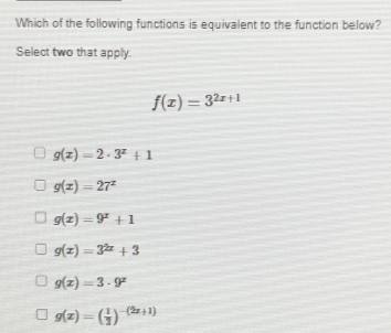 Which of the following functions is equivalent to the function below?
Select two that apply.
f(x)=3^(2x+1)
g(x)=2· 3^x+1
g(x)=27^x
g(x)=9^x+1
g(x)=3^(2x)+3
g(x)=3· 9^x
g(x)=( 1/3 )^-(2x+1)