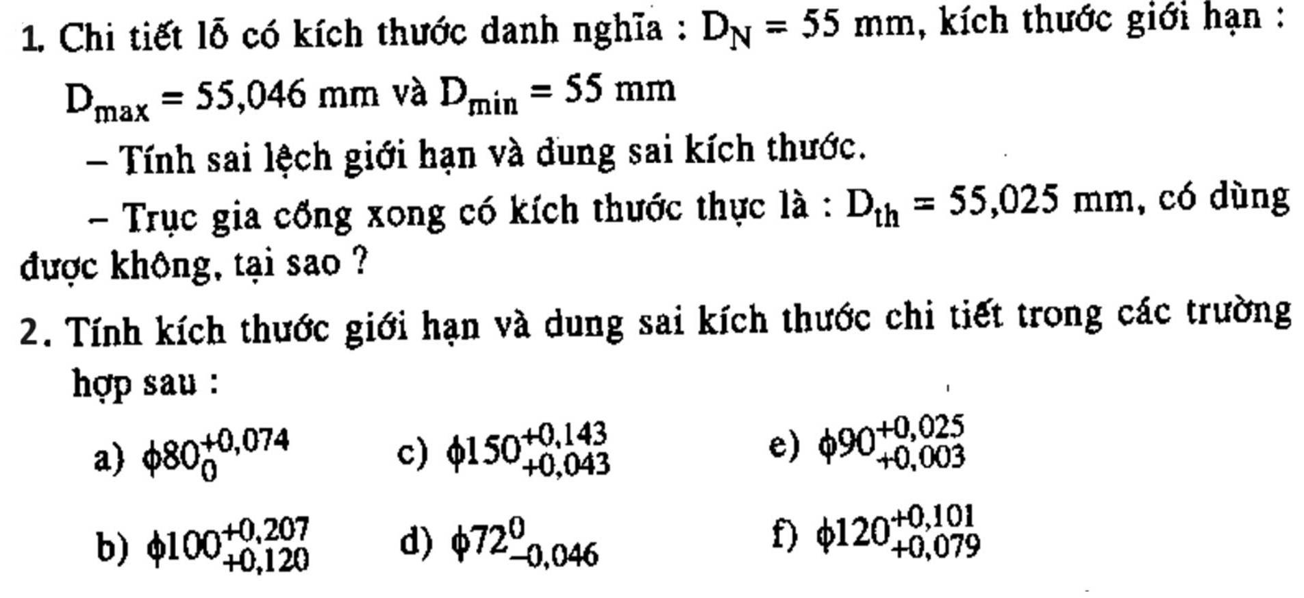 Chi tiết lỗ có kích thước danh nghĩa : D_N=55mm , kích thước giới hạn :
D_max=55,046mm và D_min=55mm
- Tính sai lệch giới hạn và đung sai kích thước. 
- Trục gia cổng xong có kích thước thực là : D_th=55,025mm , có dùng 
được không, tại sao ? 
2. Tính kích thước giới hạn và dung sai kích thước chi tiết trong các trường 
hợp sau : 
a) phi 80_0^((+0,074) c) phi 150beginarray)r +0,143 +0,043endarray e) phi 90beginarrayr +0,025 +0,003 endarray
b) phi 100beginarrayr +0,207 +0,120endarray d) phi 72_(-0,046)^0
f) phi 120beginarrayr +0,101 +0,079endarray