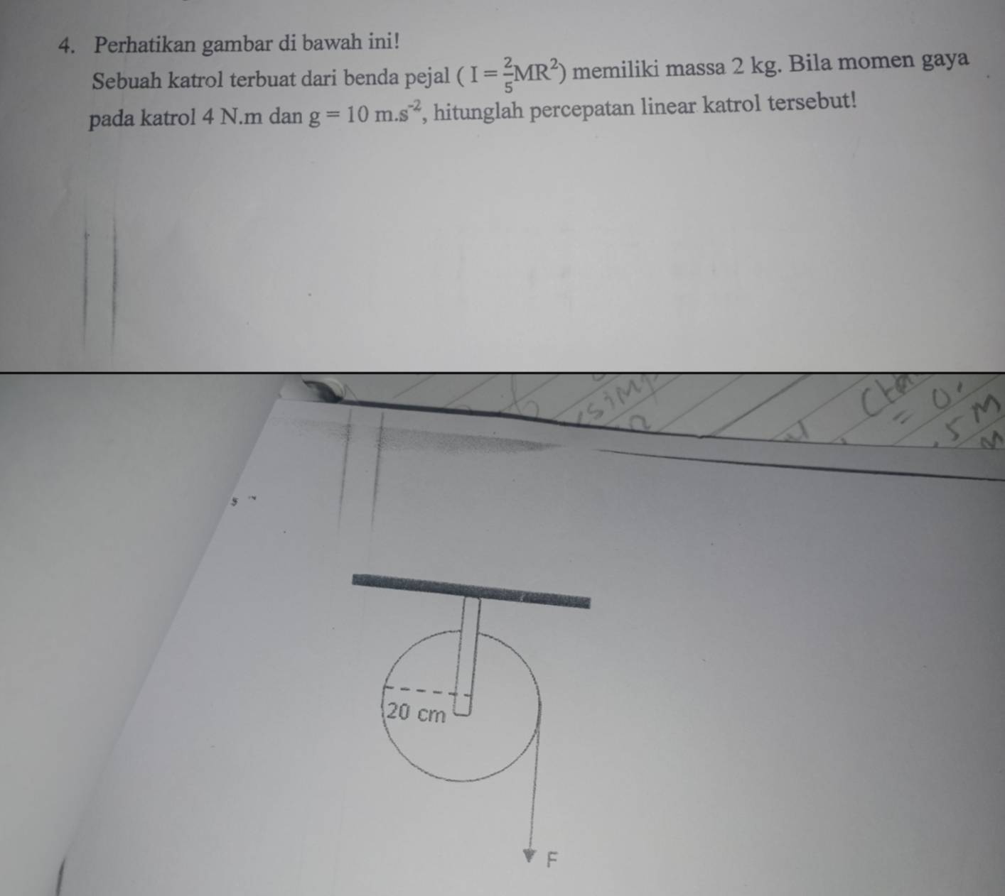 Perhatikan gambar di bawah ini! 
Sebuah katrol terbuat dari benda pejal (I= 2/5 MR^2) memiliki massa 2 kg. Bila momen gaya 
pada katrol 4 N. m dan g=10m.s^(-2) , hitunglah percepatan linear katrol tersebut!
20 cm
F