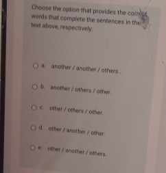 Choose the option that provides the com ot
words that complete the sentences in the
text above, respectively:
a. another / another / others .
b. another / others / other.
c. other / others / other.
d. other / another / other.
e. other / another / others.