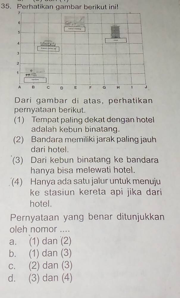 Perhatikan gambar berikut ini!
Dari gambar di atas, perhatikan
pernyataan berikut.
(1) Tempat paling dekat dengan hotel
adalah kebun binatang.
(2) Bandara memiliki jarak paling jauh
dari hotel.
(3) Dari kebun binatang ke bandara
hanya bisa melewati hotel.
(4) Hanya ada satu jalur untuk menuju
ke stasiun kereta api jika dari
hotel.
Pernyataan yang benar ditunjukkan
oleh nomor ....
a. (1) dan (2)
b. (1) dan (3)
c. (2) dan (3)
d. (3) dan (4)