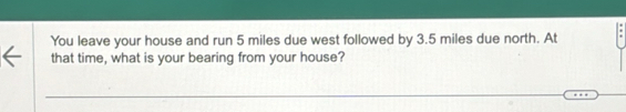 You leave your house and run 5 miles due west followed by 3.5 miles due north. At 
that time, what is your bearing from your house?