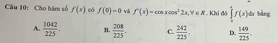 Cho hàm số f(x) có f(0)=0 và f'(x)=cos xcos^22x, forall ∈ R. Khi đó ∈tlimits _0^((π)f(x)dx bằng
A. frac 1042)225.  208/225 .  242/225 . 
B.
C.
D.  149/225 .