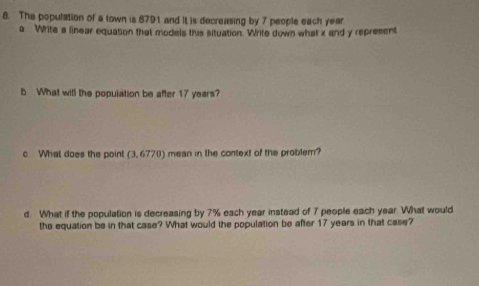 The population of a town is 6791 and it is decreasing by 7 people each year
a Write a linear equation that models this situation. Write down what x and y represent 
b. What will the population be after 17 years? 
c What does the point (3,6770) mean in the context of the problem? 
d What if the population is decreasing by 7% each year instead of 7 people each year. What would 
the equation be in that case? What would the population be after 17 years in that case?