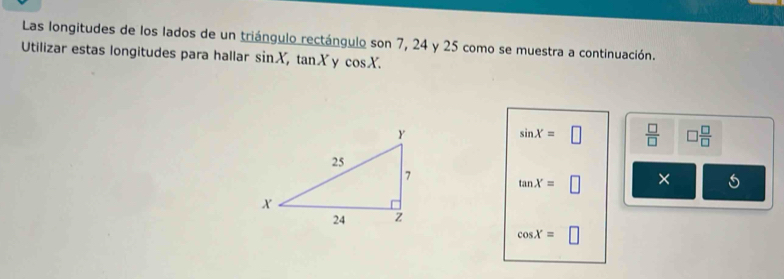 Las longitudes de los lados de un triángulo rectángulo son 7, 24 y 25 como se muestra a continuación. 
Utilizar estas longitudes para hallar sin X, tan X y cos X.
sin X=□  □ /□   □  □ /□  
tan X=□ X
cos X=□