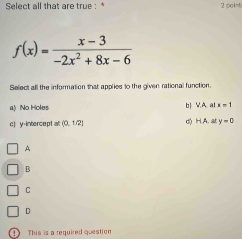 Select all that are true : * 2 point
Select all the information that applies to the given rational function.
a) No Holes b) V.A. at x=1
c) y-intercept at (0,1/2) d) H.A. at y=0
A
B
C
D
This is a required question