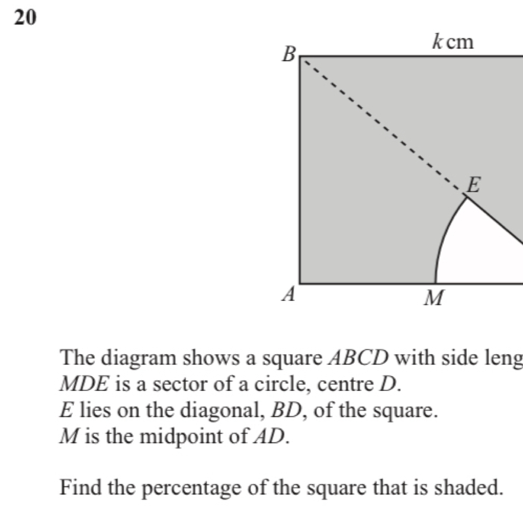 The diagram shows a square ABCD with side leng 
MDE is a sector of a circle, centre D.
E lies on the diagonal, BD, of the square.
M is the midpoint of AD. 
Find the percentage of the square that is shaded.