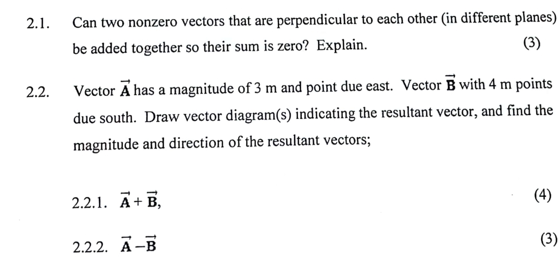 Can two nonzero vectors that are perpendicular to each other (in different planes) 
be added together so their sum is zero? Explain. (3) 
2.2. Vector vector A has a magnitude of 3 m and point due east. Vector vector B with 4 m points 
due south. Draw vector diagram(s) indicating the resultant vector, and find the 
magnitude and direction of the resultant vectors; 
2.2.1. vector A+vector B, 
(4) 
2.2.2. vector A-vector B
(3)