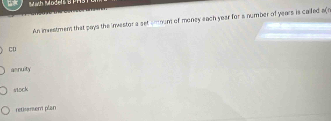 5* Math Models B PHS)
An investment that pays the investor a set amount of money each year for a number of years is called a(n
CD
annuity
stock
retirement plan