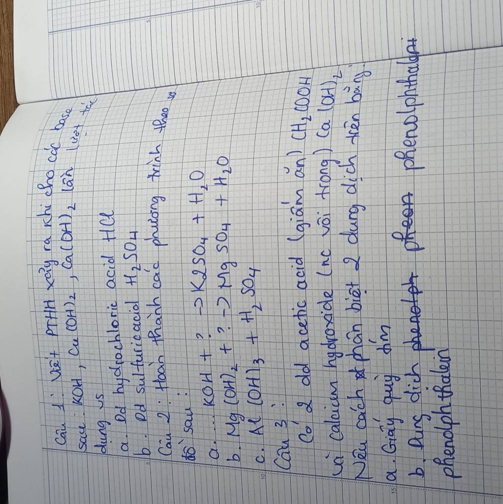 Cau 1: Ve+ prHH xay ra rhi chocàc bas 
sac. KOH, u (OH)_2, Ca(OH)_2 lān
(3at+ac
dung is 
a. Dd hydrochloric acid Hel 
b. Dd sulturicacial H_2SO_4
5: 
Cau 2: Hoan thanh cac phulong tinh theo 
dosau : 
a.. . . koH+ ? K2SO_4+H_2O
b. Mg(OH)_2+ ? to MgSO_4+H_2O
C. Al(OH)_3+H_2SO_4
Cau 3 : 
co a dld acetic acid (giam an) CH_2COOH
ua caleiam hydroxide (nc vōi frong) (a (OH)_2
Nea cach phan biet 2 dung dich tén bāng 
a. Gigy qug dim 
6. Qins dich phenolphthalda 
phenoiph thalein