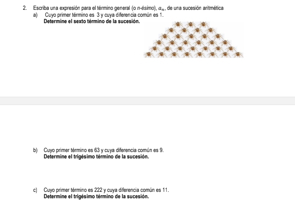 Escriba una expresión para el término general (on-esimo a_n , de una sucesión aritmética 
a) Cuyo primer término es 3 y cuya diferencia común es 1. 
Determine el sexto término de la sucesió 
b) Cuyo primer término es 63 y cuya diferencia común es 9. 
Determine el trigésimo término de la sucesión. 
c) Cuyo primer término es 222 y cuya diferencia común es 11. 
Determine el trigésimo término de la sucesión.