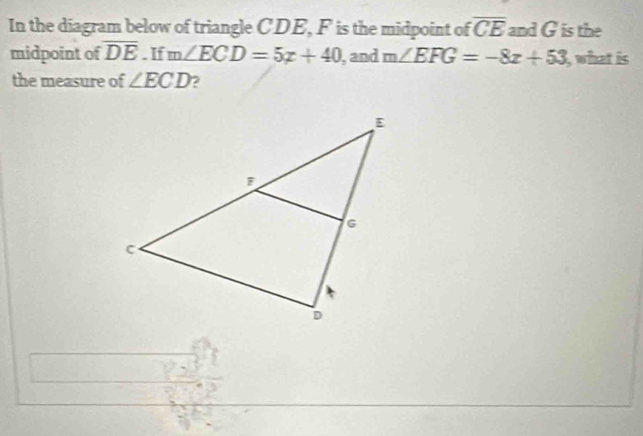 In the diagram below of triangle CDE, F is the midpoint of overline CE and G is the 
midpoint of overline DE. If m∠ ECD=5x+40 ,and m∠ EFG=-8x+53 what is 
the measure of ∠ ECD 2