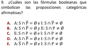 ¿Cuáles son las fórmulas booleanas que
simbolizan las proposiciones categóricas
afirmativas?
A. A:S∩ overline P=varnothing e I:S∩ overline P!= varnothing
B. A:S∩ overline P=varnothing y E:S∩ P!= varnothing
C. E:S∩ P=varnothing e I:S∩ P!= varnothing
D. A:S∩ overline P=varnothing e I:S∩ P!= varnothing
E. A:overline S∩ overline P=varnothing e I:S∩ P!= varnothing