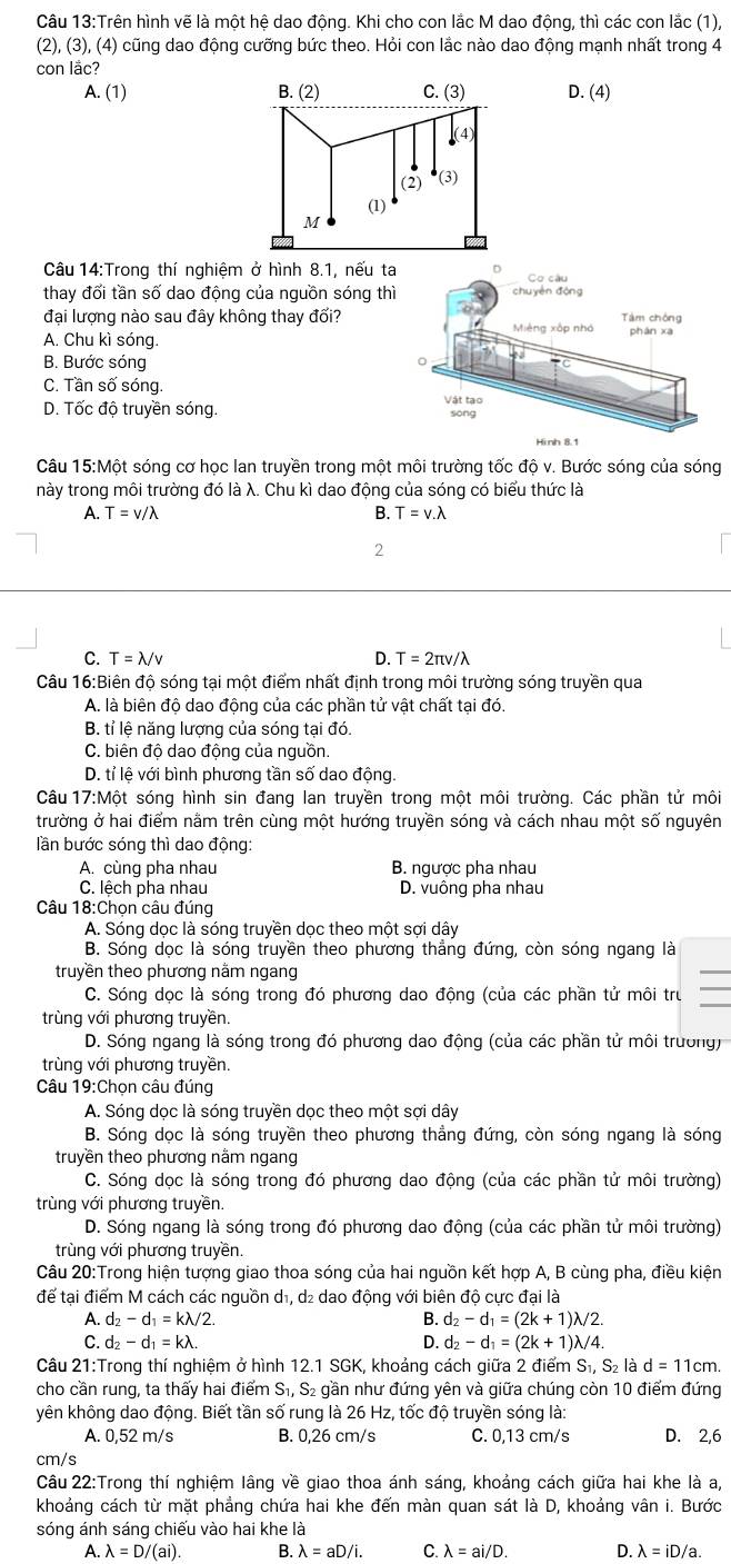 Trên hình vẽ là một hệ dao động. Khi cho con lắc M dao động, thì các con lắc (1),
(2), (3), (4) cũng dao động cưỡng bức theo. Hỏi con lắc nào dao động mạnh nhất trong 4
con lac?
A. (1) D. (4)
Câu 14:Trong thí nghiệm ở hình 8.1, nếu t
thay đổi tần số dao động của nguồn sóng th
đại lượng nào sau đây không thay đối?
A. Chu kì sóng.
B. Bước sóng
C. Tần số sóng.
D. Tốc độ truyền sóng. 
Câu 15:Một sóng cơ học lan truyền trong một môi trường tốc độ v. Bước sóng của sóng
này trong môi trường đó là λ. Chu kì dao động của sóng có biểu thức là
A. T=v/lambda B. T=v.lambda
2
C. T=lambda /v D. T=2π v/lambda
Câu 16:Biên độ sóng tại một điểm nhất định trong môi trường sóng truyền qua
A. là biên độ dao động của các phần tử vật chất tại đó.
B. tỉ lệ năng lượng của sóng tại đó.
C. biên độ dao động của nguồn.
D. tỉ lệ với bình phương tần số dao động.
Câu 17:Một sóng hình sin đang lan truyền trong một môi trường. Các phần tử môi
trường ở hai điểm nằm trên cùng một hướng truyền sóng và cách nhau một số nguyên
lần bước sóng thì dao động:
A. cùng pha nhau B. ngược pha nhau
C. lệch pha nhau D. vuông pha nhau
Câu 18:Chọn câu đúng
A. Sóng dọc là sóng truyền dọc theo một sợi dây
B. Sóng dọc là sóng truyền theo phương thẳng đứng, còn sóng ngang là
truyền theo phương nằm ngang
_
_
C. Sóng dọc là sóng trong đó phương dao động (của các phần tử môi trư
trùng với phương truyền.
D. Sóng ngang là sóng trong đó phương dao động (của các phần tử môi trường)
trùng với phương truyền.
Câu 19:Chọn câu đúng
A. Sóng dọc là sóng truyền dọc theo một sợi dây
B. Sóng dọc là sóng truyền theo phương thẳng đứng, còn sóng ngang là sóng
truyền theo phương nằm ngang
C. Sóng dọc là sóng trong đó phương dao động (của các phần tử môi trường)
trùng với phương truyền.
D. Sóng ngang là sóng trong đó phương dao động (của các phần tử môi trường)
trùng với phương truyền.
Câu 20:Trong hiện tượng giao thoa sóng của hai nguồn kết hợp A, B cùng pha, điều kiện
để tại điểm M cách các nguồn d₁, d₂ dao động với biên độ cực đại là
A. d_2-d_1=klambda /2 B. d_2-d_1=(2k+1)lambda /2.
C. d_2-d_1=klambda . D. d_2-d_1=(2k+1)lambda /4.
Câu 21:Trong thí nghiệm ở hình 12.1 SGK, khoảng cách giữa 2 điểm S_1,S_2| d=11cm.
cho cần rung, ta thấy hai điểm S₁, S₂ gần như đứng yên và giữa chúng còn 10 điểm đứng
yên không dao động. Biết tần số rung là 26 Hz, tốc độ truyền sóng là:
A. 0,52 m/s B. 0,26 cm/s C. 0,13 cm/s D. 2,6
cm/s
Câu 22:Trong thí nghiệm lâng về giao thoa ánh sáng, khoảng cách giữa hai khe là a,
khoảng cách từ mặt phẳng chứa hai khe đến màn quan sát là D, khoảng vân i. Bước
sóng ánh sáng chiếu vào hai khe là
A. lambda =D/(ai). B. lambda =aD/i. C. lambda =ai/D. D. lambda =iD/a