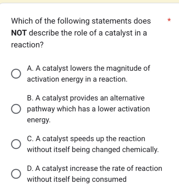 Which of the following statements does * *
NOT describe the role of a catalyst in a
reaction?
A. A catalyst lowers the magnitude of
activation energy in a reaction.
B. A catalyst provides an alternative
pathway which has a lower activation
energy.
C. A catalyst speeds up the reaction
without itself being changed chemically.
D. A catalyst increase the rate of reaction
without itself being consumed