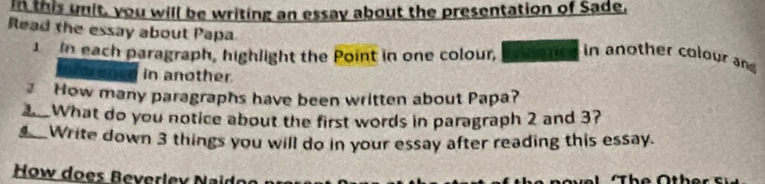 in this unit, you will be writing an essay about the presentation of Sade, 
Read the essay about Papa 
in each paragraph, highlight the Point in one colour, fee in another colour an 
ene in another. 
How many paragraphs have been written about Papa? 
What do you notice about the first words in paragraph 2 and 3? 
#__Write down 3 things you will do in your essay after reading this essay. 
How does Beverlex Naid