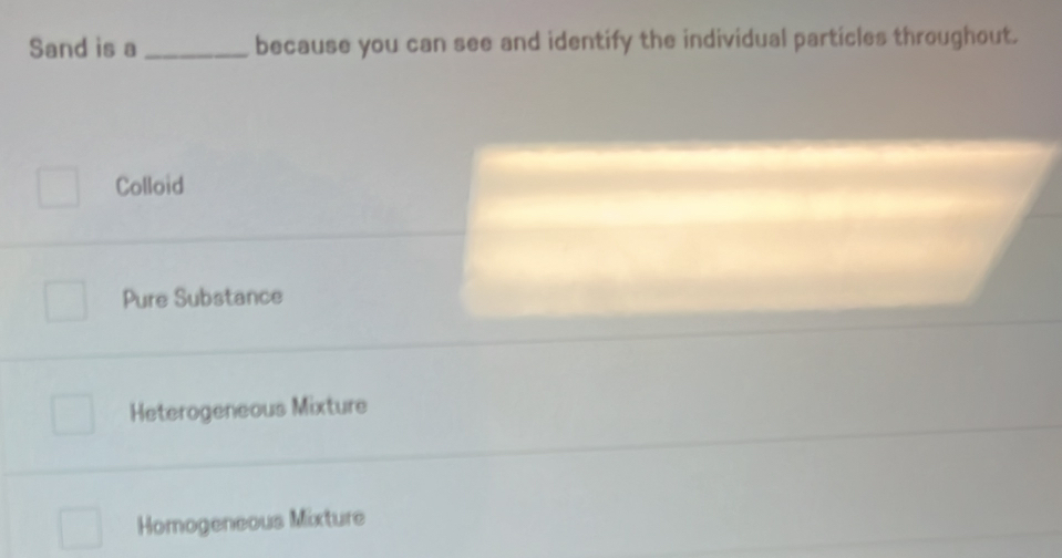 Sand is a _because you can see and identify the individual particles throughout.
Colloid
Pure Substance
Heterogeneous Mixture
Homogeneous Mixture