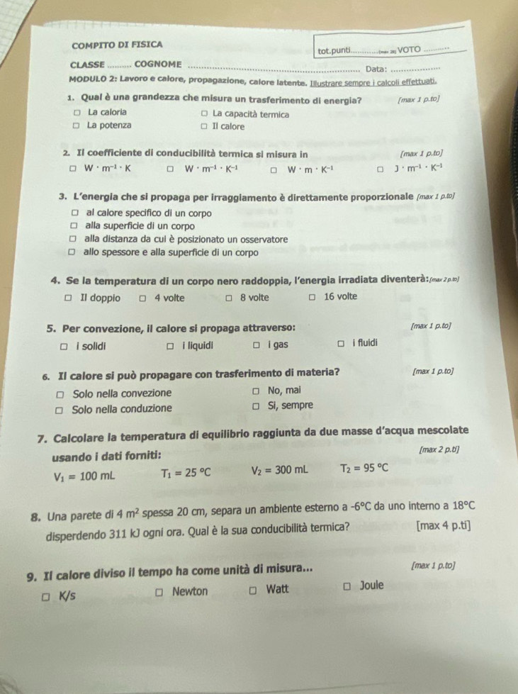 COMPITO DI FISICA
tot.punt = = VOTO_
CLASSE _ COGNOME _Data:_
MODULO 2: Lavoro e calore, propagazione, calore latente. Illustrare sempre i calcoli effettuati.
1. Qual è una grandezza che misura un trasferimento di energia? [max 1 p.to]
La caloria La capacità termica
La potenza Il calore
2. Il coefficiente di conducibilità termica si misura in [max 1 o.tol
W· m^(-1)· K W· m^(-1)· K^(-1) W· m· K^(-1) J· m^(-1)· K^(-1)
3. L’energia che si propaga per irraggiamento è direttamente proporzionale (max 1 p.to]
al calore specifico di un corpo
alla superficie di un corpo
alla distanza da cui è posizionato un osservatore
allo spessore e alla superficie di un corpo
4. Se la temperatura di un corpo nero raddoppia, l’energia irradiata diventerà:/max2ρ∞)
Il doppio 4 volte 8 volte 16 volte
5. Per convezione, il calore si propaga attraverso: [max 1 p.to]
i solidi i liquidi i gas □ i fluidi
6. Il calore si può propagare con trasferimento di materia? [max 1 p.to]
Solo nella convezione No, mai
Solo nella conduzione Si, sempre
7. Calcolare la temperatura di equilibrio raggiunta da due masse d’acqua mescolate
usando i dati forniti: [max 2 p.t']
V_1=100mL T_1=25°C V_2=300mL T_2=95°C
8. Una parete di 4m^2 spessa 20 cm, separa un ambiente esterno a -6°C da uno interno a 18°C
disperdendo 311 kJ ogni ora. Qual è la sua conducibilità termica? [max 4 p.ti]
9. Il calore diviso il tempo ha come unità di misura...
[max 1 p.to]
K/s Newton Watt Joule