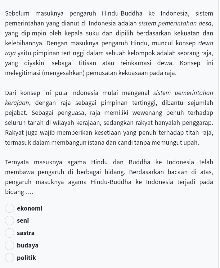 Sebelum masuknya pengaruh Hindu-Buddha ke Indonesia, sistem
pemerintahan yang dianut di Indonesia adalah sistem pemerintahan desa,
yang dipimpin oleh kepala suku dan dipilih berdasarkan kekuatan dan
kelebihannya. Dengan masuknya pengaruh Hindu, muncul konsep dewa
raja yaitu pimpinan tertinggi dalam sebuah kelompok adalah seorang raja,
yang diyakini sebagai titisan atau reinkarnasi dewa. Konsep ini
melegitimasi (mengesahkan) pemusatan kekuasaan pada raja.
Dari konsep ini pula Indonesia mulai mengenal sistem pemerintɑhan
kerɑjaɑn, dengan raja sebagai pimpinan tertinggi, dibantu sejumlah
pejabat. Sebagai penguasa, raja memiliki wewenang penuh terhadap
seluruh tanah di wilayah kerajaan, sedangkan rakyat hanyalah penggarap.
Rakyat juga wajib memberikan kesetiaan yang penuh terhadap titah raja,
termasuk dalam membangun istana dan candi tanpa memungut upah.
Ternyata masuknya agama Hindu dan Buddha ke Indonesia telah
membawa pengaruh di berbagai bidang. Berdasarkan bacaan di atas,
pengaruh masuknya agama Hindu-Buddha ke Indonesia terjadi pada
bidang ...
ekonomi
seni
sastra
budaya
politik