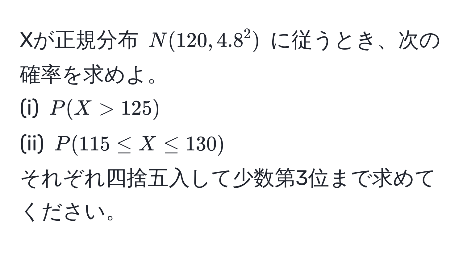 Xが正規分布 $N(120, 4.8^2)$ に従うとき、次の確率を求めよ。  
(i) $P(X > 125)$  
(ii) $P(115 ≤ X ≤ 130)$  
それぞれ四捨五入して少数第3位まで求めてください。